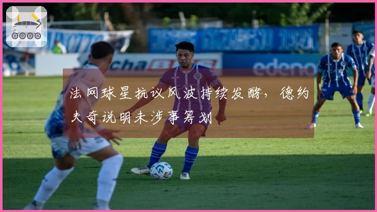 法网球星抗议风波持续发酵，德约夫奇说明未涉事筹划