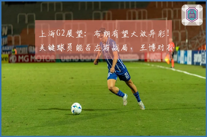 上海G2展望:布朗有望大放异彩!关键球员能否左右战局,王博对孙铭徽的防守策略解析